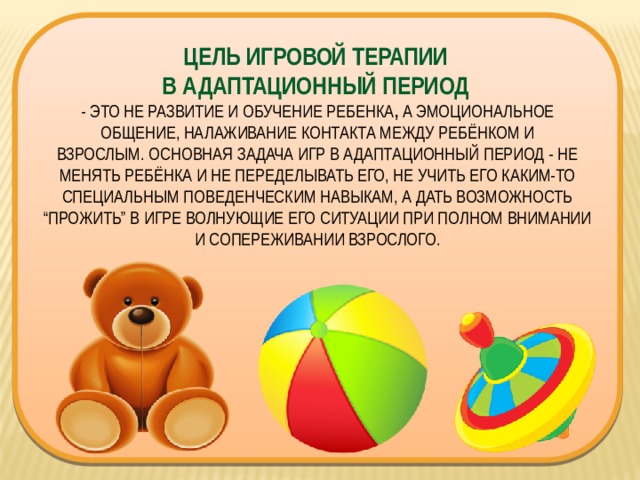 ЦЕЛЬ ИГРОВОЙ ТЕРАПИИ  В АДАПТАЦИОННЫЙ ПЕРИОД  - ЭТО НЕ РАЗВИТИЕ И ОБУЧЕНИЕ РЕБЕНКА ,  А ЭМОЦИОНАЛЬНОЕ ОБЩЕНИЕ, НАЛАЖИВАНИЕ КОНТАКТА МЕЖДУ РЕБЁНКОМ И ВЗРОСЛЫМ. ОСНОВНАЯ ЗАДАЧА ИГР В АДАПТАЦИОННЫЙ ПЕРИОД - НЕ МЕНЯТЬ РЕБЁНКА И НЕ ПЕРЕДЕЛЫВАТЬ ЕГО, НЕ УЧИТЬ ЕГО КАКИМ-ТО СПЕЦИАЛЬНЫМ ПОВЕДЕНЧЕСКИМ НАВЫКАМ, А ДАТЬ ВОЗМОЖНОСТЬ “ПРОЖИТЬ” В ИГРЕ ВОЛНУЮЩИЕ ЕГО СИТУАЦИИ ПРИ ПОЛНОМ ВНИМАНИИ И СОПЕРЕЖИВАНИИ ВЗРОСЛОГО. 
