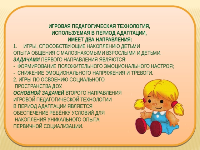 ИГРОВАЯ ПЕДАГОГИЧЕСКАЯ ТЕХНОЛОГИЯ, ИСПОЛЬЗУЕМАЯ В ПЕРИОД АДАПТАЦИИ, ИМЕЕТ ДВА НАПРАВЛЕНИЯ: ИГРЫ, СПОСОБСТВУЮЩИЕ НАКОПЛЕНИЮ ДЕТЬМИ ОПЫТА ОБЩЕНИЯ С МАЛОЗНАКОМЫМИ ВЗРОСЛЫМИ И ДЕТЬМИ. ЗАДАЧАМИ  ПЕРВОГО НАПРАВЛЕНИЯ ЯВЛЯЮТСЯ: -  ФОРМИРОВАНИЕ ПОЛОЖИТЕЛЬНОГО ЭМОЦИОНАЛЬНОГО НАСТРОЯ; -  СНИЖЕНИЕ ЭМОЦИОНАЛЬНОГО НАПРЯЖЕНИЯ И ТРЕВОГИ. 2. ИГРЫ ПО ОСВОЕНИЮ СОЦИАЛЬНОГО  ПРОСТРАНСТВА ДОУ. ОСНОВНОЙ ЗАДАЧЕЙ  ВТОРОГО НАПРАВЛЕНИЯ ИГРОВОЙ ПЕДАГОГИЧЕСКОЙ ТЕХНОЛОГИИ В ПЕРИОД АДАПТАЦИИ ЯВЛЯЕТСЯ ОБЕСПЕЧЕНИЕ РЕБЁНКУ УСЛОВИЙ ДЛЯ  НАКОПЛЕНИЯ УНИКАЛЬНОГО ОПЫТА ПЕРВИЧНОЙ СОЦИАЛИЗАЦИИ. 