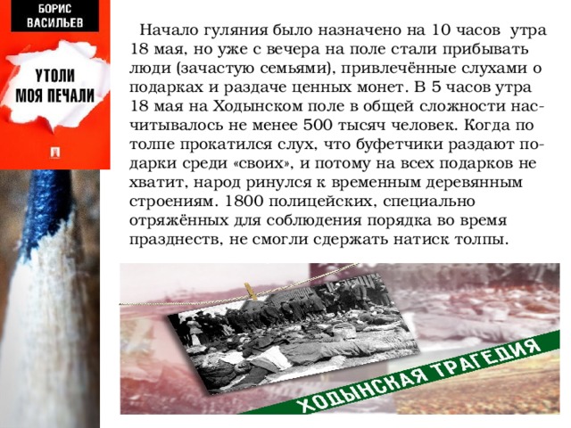  Начало гуляния было назначено на 10 часов утра 18 мая, но уже с вечера на поле стали прибывать люди (зачастую семьями), привлечённые слухами о подарках и раздаче ценных монет. В 5 часов утра 18 мая на Ходынском поле в общей сложности нас-читывалось не менее 500 тысяч человек. Когда по толпе прокатился слух, что буфетчики раздают по- дарки среди «своих», и потому на всех подарков не хватит, народ ринулся к временным деревянным строениям. 1800 полицейских, специально отряжённых для соблюдения порядка во время празднеств, не смогли сдержать натиск толпы. 
