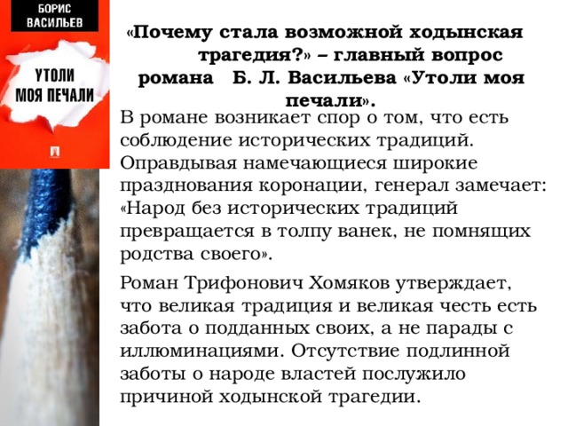 «Почему стала возможной ходынская трагедия?» – главный вопрос романа Б. Л. Васильева «Утоли моя печали».    В романе возникает спор о том, что есть соблюдение исторических традиций. Оправдывая намечающиеся широкие празднования коронации, генерал замечает: «Народ без исторических традиций превращается в толпу ванек, не помнящих родства своего».    Роман Трифонович Хомяков утверждает, что великая традиция и великая честь есть забота о подданных своих, а не парады с иллюминациями. Отсутствие подлинной заботы о народе властей послужило причиной ходынской трагедии.    