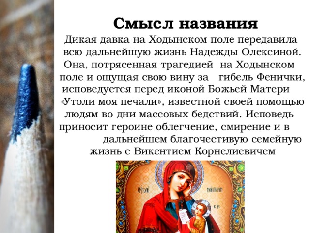 Смысл названия Дикая давка на Ходынском поле передавила всю дальнейшую жизнь Надежды Олексиной. Она, потрясенная трагедией на Ходынском поле и ощущая свою вину за гибель Фенички, исповедуется перед иконой Божьей Матери «Утоли моя печали», известной своей помощью людям во дни массовых бедствий. Исповедь приносит героине облегчение, смирение и в дальнейшем благочестивую семейную жизнь с Викентием Корнелиевичем Вологодовым.  