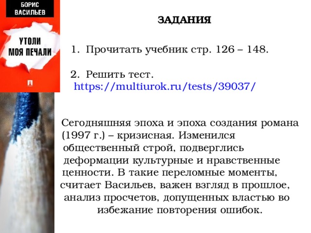 ЗАДАНИЯ Прочитать учебник стр. 126 – 148. Решить тест.  https://multiurok.ru/tests/39037/ Сегодняшняя эпоха и эпоха создания романа (1997 г.) – кризисная. Изменился общественный строй, подверглись деформации культурные и нравственные ценности. В такие переломные моменты, считает Васильев, важен взгляд в прошлое, анализ просчетов, допущенных властью во избежание повторения ошибок. 