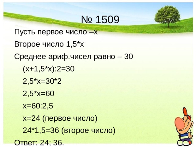 № 1509 Пусть первое число –х Второе число 1,5*х Среднее ариф.чисел равно – 30  (х+1,5*х):2=30  2,5*х=30*2  2,5*х=60  х=60:2,5  х=24 (первое число)  24*1,5=36 (второе число) Ответ: 24; 36. 
