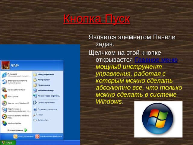 Кнопка Пуск Является элементом Панели задач. Щелчком на этой кнопке открывается Главное меню – мощный инструмент управления, работая с которым можно сделать абсолютно все, что только можно сделать в системе Windows .  
