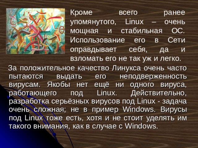 Кроме всего ранее упомянутого, Linux – очень мощная и стабильная ОС. Использование его в Сети оправдывает себя, да и взломать его не так уж и легко. За положительное качество Линукса очень часто пытаются выдать его неподверженность вирусам. Якобы нет ещё ни одного вируса, работающего под Linux. Действительно, разработка серьёзных вирусов под Linux - задача очень сложная; не в пример Windows. Вирусы под Linux тоже есть, хотя и не стоит уделять им такого внимания, как в случае с Windows. 