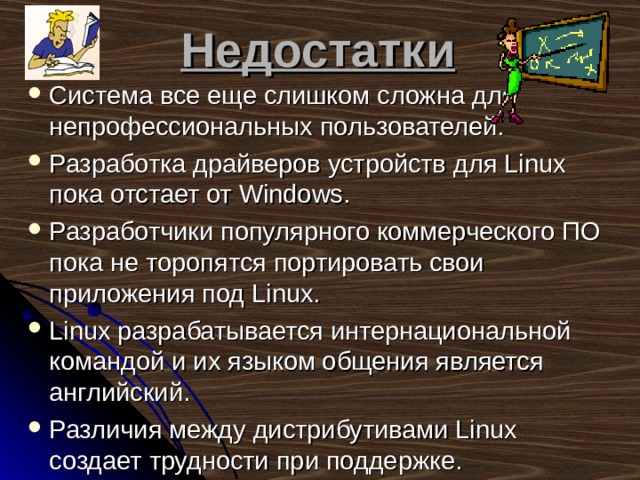 Недостатки Система все еще слишком сложна для непрофессиональных  пользователей. Разработка драйверов устройств для Linux пока отстает от Windows. Разработчики популярного коммерческого ПО пока не торопятся портировать свои приложения под Linux. Linux разрабатывается интернациональной командой и их языком общения является английский.  Различия между дистрибутивами Linux создает трудности при поддержке.    
