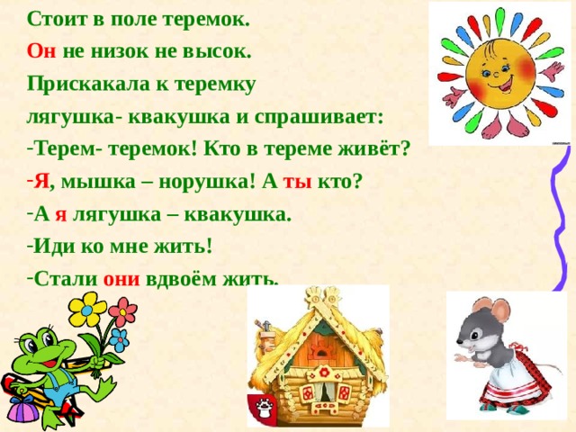 Стоит в поле теремок. Он не низок не высок. Прискакала к теремку лягушка- квакушка и спрашивает: Терем- теремок! Кто в тереме живёт? Я , мышка – норушка! А ты кто? А я лягушка – квакушка. Иди ко мне жить! Стали они вдвоём жить. 