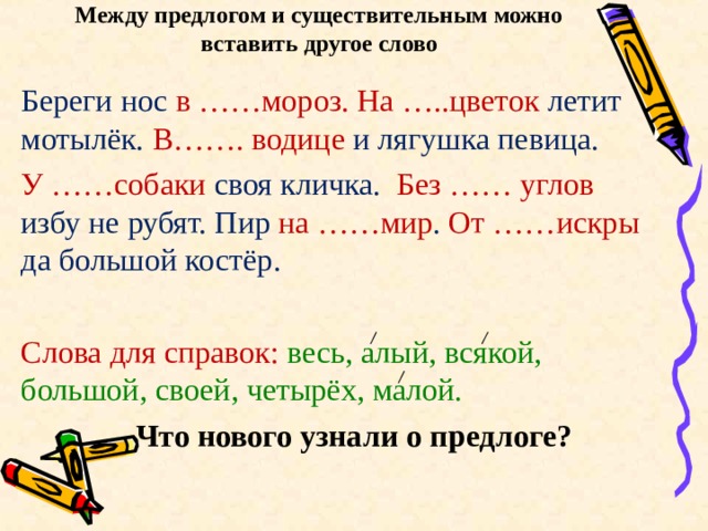 Между предлогом и существительным можно  вставить другое слово Береги нос в ……мороз. На …..цветок летит мотылёк. В……. водице и лягушка певица. У ……собаки своя кличка. Без …… углов избу не рубят. Пир на ……мир . От ……искры да большой костёр. Слова для справок: весь, алый, всякой, большой, своей, четырёх, малой.  Что нового узнали о предлоге? 
