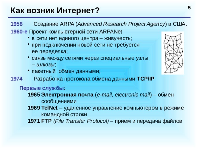 Как возник Интернет? 1958   Создание ARPA ( Advanced Research Project Agency ) в США. 1960-е Проект компьютерной сети ARPANet в сети нет единого центра – живучесть; при подключении новой сети не требуется  ее переделка; связь между сетями через специальные узлы  – шлюзы ; пакетный обмен данными; в сети нет единого центра – живучесть; при подключении новой сети не требуется  ее переделка; связь между сетями через специальные узлы  – шлюзы ; пакетный обмен данными; 1974   Разработка протокола обмена данными TCP/IP  Первые службы : 1965 Электронная почта ( e-mail, electronic mail ) – обмен сообщениями 1969 TelNet – удаленное управление компьютером в режиме командной строки 1971 FTP  (File Transfer Protocol) – прием и передача файлов  