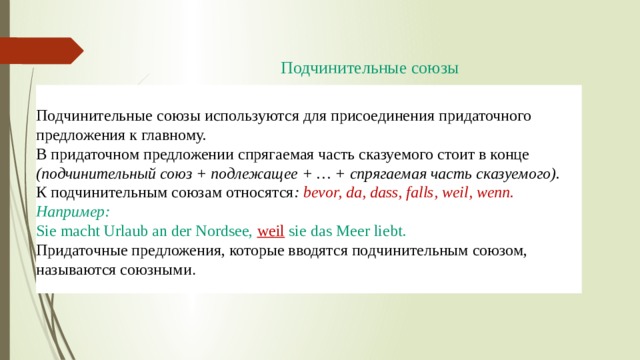  Подчинительные союзы   Подчинительные союзы используются для присоединения придаточного предложения к главному. В придаточном предложении спрягаемая часть сказуемого стоит в конце  (подчинительный союз + подлежащее + … + спрягаемая часть сказуемого). К подчинительным союзам относятся :  bevor, da, dass, falls, weil, wenn. Например: Sie macht Urlaub an der Nordsee,  weil   sie das Meer liebt. Придаточные предложения, которые вводятся подчинительным союзом, называются союзными . 