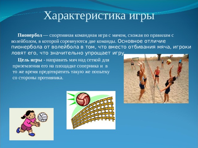 Характеристика игры  Пионербол — спортивная командная игра с мячом, схожая по правилам с волейболом, в которой соревнуются две команды. Основное отличие пионербола от волейбола в том, что вместо отбивания мяча, игроки ловят его, что значительно упрощает игру.    Цель игры - направить мяч над сеткой для приземления его на площадке соперника и в то же время предотвратить такую же попытку со стороны противника. 
