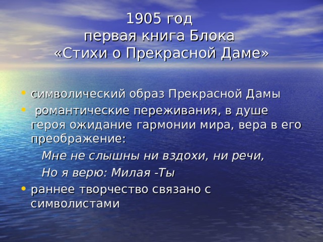 1905 год  первая книга Блока  «Стихи о Прекрасной Даме» символический образ Прекрасной Дамы  романтические переживания, в душе героя ожидание гармонии мира, вера в его преображение:  Мне не слышны ни вздохи, ни речи,  Но я верю: Милая -Ты раннее творчество связано с символистами 