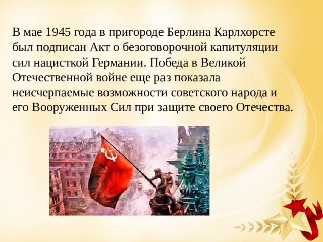 В мае 1945 года в пригороде Берлина Карлхорсте был подписан Акт о безоговорочной капитуляции сил нацисткой Германии. Победа в Великой Отечественной войне еще раз показала неисчерпаемые возможности советского народа и его Вооруженных Сил при защите своего Отечества. 