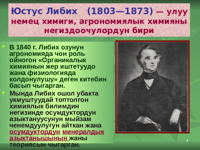 Юстус Либих (1803—1873) — улуу немец химиги, агрономиялык химияны негиздоочулордун бири В 1840 г. Либих озунун агрономияда чон роль ойногон «Органикалык химиянын жер иштетуудо жана физиологияда колдонулушу» деген китебин басып чыгарган. Мында Либих ошол убакта укмуштуудай топтолгон химиялык билимдин негизинде осумдуктордун азыктануусунун мыйзам ченемдуулугун айткан жана осумдуктордун  минералдык азыктанышынын жаны теориясын чыгарган.  