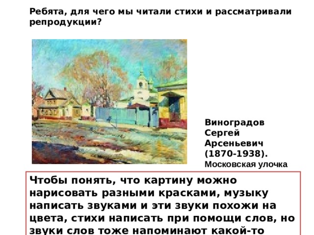 Ребята, для чего мы читали стихи и рассматривали репродукции? Виноградов Сергей Арсеньевич (1870-1938). Московская улочка Чтобы понять, что картину можно нарисовать разными красками, музыку написать звуками и эти звуки похожи на цвета, стихи написать при помощи слов, но звуки слов тоже напоминают какой-то цвет. 