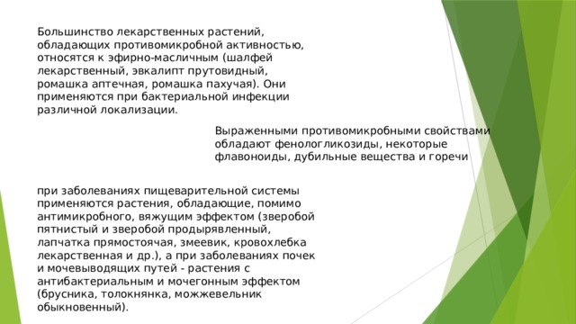 Большинство лекарственных растений, обладающих противомикробной активностью, относятся к эфирно-масличным (шалфей лекарственный, эвкалипт прутовидный, ромашка аптечная, ромашка пахучая). Они применяются при бактериальной инфекции различной локализации. Выраженными противомикробными свойствами обладают фенологликозиды, некоторые флавоноиды, дубильные вещества и горечи при заболеваниях пищеварительной системы применяются растения, обладающие, помимо антимикробного, вяжущим эффектом (зверобой пятнистый и зверобой продырявленный, лапчатка прямостоячая, змеевик, кровохлебка лекарственная и др.), а при заболеваниях почек и мочевыводящих путей - растения с антибактериальным и мочегонным эффектом (брусника, толокнянка, можжевельник обыкновенный). 