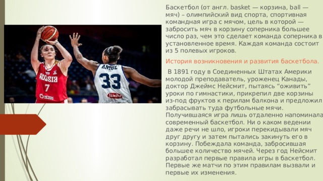 Баскетбол (от англ. basket — корзина, ball — мяч) – олимпийский вид спорта, спортивная командная игра с мячом, цель в которой — забросить мяч в корзину соперника большее число раз, чем это сделает команда соперника в установленное время. Каждая команда состоит из 5 полевых игроков.  История возникновения и развития баскетбола.  В 1891 году в Соединенных Штатах Америки молодой преподаватель, уроженец Канады, доктор Джеймс Нейсмит, пытаясь “оживить” уроки по гимнастики, прикрепил две корзины из-под фруктов к перилам балкона и предложил забрасывать туда футбольные мячи. Получившаяся игра лишь отдаленно напоминала современный баскетбол. Ни о каком ведении даже речи не шло, игроки перекидывали мяч друг другу и затем пытались закинуть его в корзину. Побеждала команда, забросившая большее количество мячей. Через год Нейсмит разработал первые правила игры в баскетбол. Первые же матчи по этим правилам вызвали и первые их изменения.  