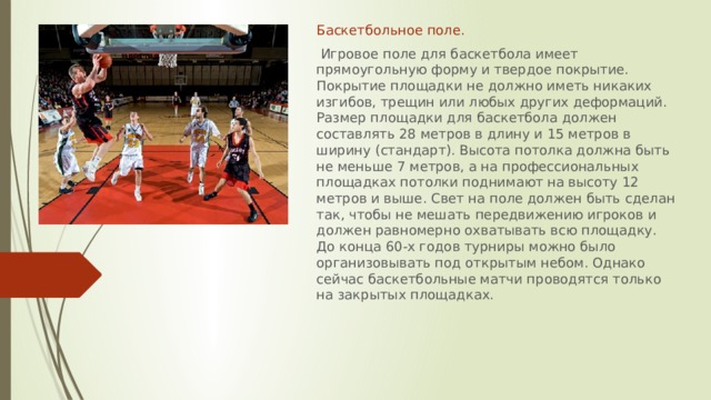 Баскетбольное поле.  Игровое поле для баскетбола имеет прямоугольную форму и твердое покрытие. Покрытие площадки не должно иметь никаких изгибов, трещин или любых других деформаций. Размер площадки для баскетбола должен составлять 28 метров в длину и 15 метров в ширину (стандарт). Высота потолка должна быть не меньше 7 метров, а на профессиональных площадках потолки поднимают на высоту 12 метров и выше. Свет на поле должен быть сделан так, чтобы не мешать передвижению игроков и должен равномерно охватывать всю площадку. До конца 60-х годов турниры можно было организовывать под открытым небом. Однако сейчас баскетбольные матчи проводятся только на закрытых площадках.  