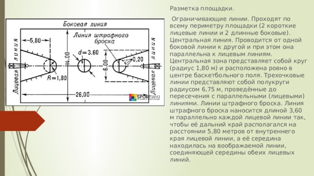 Разметка площадки.  Ограничивающие линии. Проходят по всему периметру площадки (2 короткие лицевые линии и 2 длинные боковые). Центральная линия. Проводится от одной боковой линии к другой и при этом она параллельна к лицевым линиям. Центральная зона представляет собой круг (радиус 1,80 м) и расположена ровно в центре баскетбольного поля. Трехочковые линии представляют собой полукруги радиусом 6,75 м, проведённые до пересечения с параллельными (лицевыми) линиями. Линии штрафного броска. Линия штрафного броска наносится длиной 3,60 м параллельно каждой лицевой линии так, чтобы её дальний край располагался на расстоянии 5,80 метров от внутреннего края лицевой линии, а её середина находилась на воображаемой линии, соединяющей середины обеих лицевых линий.  