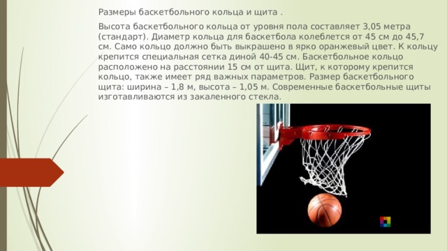 Размеры баскетбольного кольца и щита . Высота баскетбольного кольца от уровня пола составляет 3,05 метра (стандарт). Диаметр кольца для баскетбола колеблется от 45 см до 45,7 см. Само кольцо должно быть выкрашено в ярко оранжевый цвет. К кольцу крепится специальная сетка диной 40-45 см. Баскетбольное кольцо расположено на расстоянии 15 см от щита. Щит, к которому крепится кольцо, также имеет ряд важных параметров. Размер баскетбольного щита: ширина – 1,8 м, высота – 1,05 м. Современные баскетбольные щиты изготавливаются из закаленного стекла. 