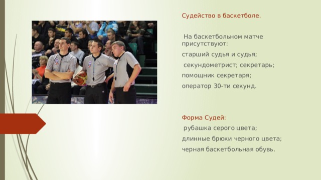 Судейство в баскетболе.  На баскетбольном матче присутствуют: старший судья и судья;  секундометрист; секретарь; помощник секретаря; оператор 30-ти секунд. Форма Судей:  рубашка серого цвета; длинные брюки черного цвета; черная баскетбольная обувь.  
