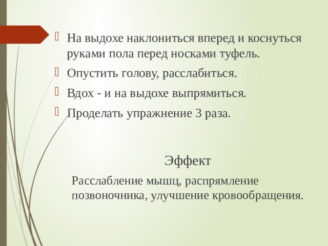 На выдохе наклониться вперед и коснуться руками пола перед носками туфель. Опустить голову, расслабиться. Вдох - и на выдохе выпрямиться. Проделать упражнение 3 раза. Эффект Расслабление мышц, распрямление позвоночника, улучшение кровообращения. 