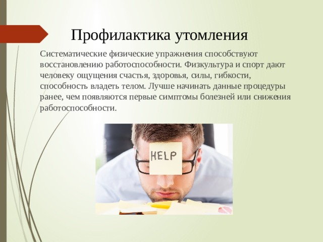 Профилактика утомления Систематические физические упражнения способствуют восстановлению работоспособности. Физкультура и спорт дают человеку ощущения счастья, здоровья, силы, гибкости, способность владеть телом. Лучше начинать данные процедуры ранее, чем появляются первые симптомы болезней или снижения работоспособности. 