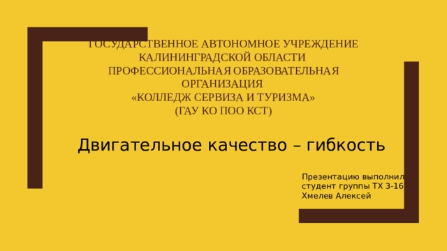 Государственное автономное учреждение Калининградской области  Профессиональная образовательная организация  «Колледж сервиза и туризма»  (ГАУ КО ПОО КСТ) Двигательное качество – гибкость Презентацию выполнил студент группы ТХ 3-16 Хмелев Алексей 