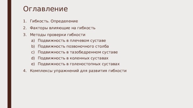 Оглавление Гибкость. Определение Факторы влияющие на гибкость Методы проверки гибкости Подвижность в плечевом суставе Подвижность позвоночного столба Подвижность в тазобедренном суставе Подвижность в коленных суставах Подвижность в голеностопных суставах Подвижность в плечевом суставе Подвижность позвоночного столба Подвижность в тазобедренном суставе Подвижность в коленных суставах Подвижность в голеностопных суставах Комплексы упражнений для развития гибкости  