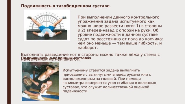 Подвижность в тазобедренном суставе  При выполнении данного контрольного упражнения задача испытуемого как можно шире развести ноги: 1) в стороны и 2) вперед-назад с опорой на руки. Об уровне подвижности в данном суставе судят по расстоянию от пола до копчика: чем оно меньше — тем выше гибкость, и наоборот. Выполнять разведение ног в стороны можно также лёжа у стены с начерченной на ней шкалой. Подвижность в коленных суставах Испытуемому ставится задача выполнить приседание с вытянутыми вперёд руками или с расположенными за головой. При помощи гониометра измеряется угол сгибания в коленных суставах, что служит количественной оценкой подвижности. 