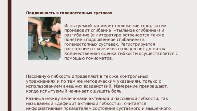 Подвижность в голеностопных суставах  Испытуемый занимает положение седа, затем производит сгибание («тыльное сгибание») и разгибание (в литературе встречается также понятие «подошвенное сгибание») в голеностопных суставах. Регистрируется расстояние от кончиков пальцев ног до пяток. Количественная оценка гибкости осуществляется с помощью гониометра.   Пассивную гибкость определяют в тех же контрольных упражнениях и по тем же методическим указаниям, только с использованием внешних воздействий. Измерение прекращают, когда испытуемый начинает ощущать боль. Разница между величинами активной и пассивной гибкости, так называемый «дефицит активной гибкости», считается информативным показателем состояния суставного и мышечного аппарата испытуемого. 