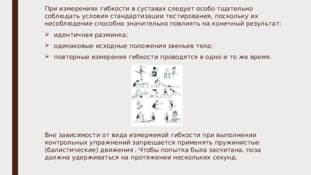При измерениях гибкости в суставах следует особо тщательно соблюдать условия стандартизации тестирования, поскольку их несоблюдение способно значительно повлиять на конечный результат: идентичная разминка; одинаковые исходные положения звеньев тела; повторные измерения гибкости проводятся в одно и то же время. Вне зависимости от вида измеряемой гибкости при выполнении контрольных упражнений запрещается применять пружинистые (балистические) движения  . Чтобы попытка была засчитана, поза должна удерживаться на протяжении нескольких секунд. 