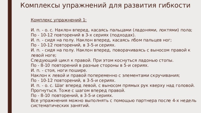 Комплексы упражнений для развития гибкости Комплекс упражнений 1: И. п. - о. с. Наклон вперед, касаясь пальцами (ладонями, локтями) пола; По - 10-12 повторений в 3-х сериях (подходах). И. п. - сидя на полу. Наклон вперед, касаясь лбом пальцев ног; По - 10-12 повторений, в 3-5-и сериях. И. п. - сидя на полу. Наклон вперед, поворачиваясь с выносом правой к левой ноге; Следующий цикл к правой. При этом коснуться ладонью стопы. По - 8-10 повторений в разные стороны в 5-и сериях. И. п. - стоя, ноги пошире. Наклон к левой и правой попеременно с элементами скручивания; По - 10-12 повторений, в 3-5-и сериях. И. п. - о. с. Шаг вперед левой, с выносом прямых рук кверху над головой. Прогнуться. Тоже с шагом вперед правой. По - 8-10 повторений, в 3-5-и сериях. Все упражнения можно выполнять с помощью партнера после 4-х недель систематических занятий. 