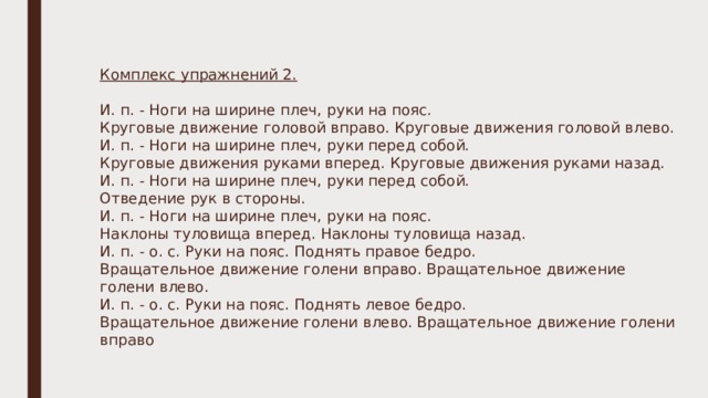 Комплекс упражнений 2. И. п. - Ноги на ширине плеч, руки на пояс. Круговые движение головой вправо. Круговые движения головой влево. И. п. - Ноги на ширине плеч, руки перед собой. Круговые движения руками вперед. Круговые движения руками назад. И. п. - Ноги на ширине плеч, руки перед собой. Отведение рук в стороны. И. п. - Ноги на ширине плеч, руки на пояс. Наклоны туловища вперед. Наклоны туловища назад. И. п. - о. с. Руки на пояс. Поднять правое бедро. Вращательное движение голени вправо. Вращательное движение голени влево. И. п. - о. с. Руки на пояс. Поднять левое бедро. Вращательное движение голени влево. Вращательное движение голени вправо 