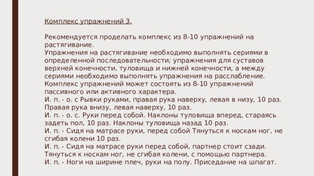Комплекс упражнений 3. Рекомендуется проделать комплекс из 8-10 упражнений на растягивание. Упражнения на растягивание необходимо выполнять сериями в определенной последовательности; упражнения для суставов верхней конечности, туловища и нижней конечности, а между сериями необходимо выполнять упражнения на расслабление. Комплекс упражнений может состоять из 8-10 упражнений пассивного или активного характера. И. п. - о. с Рывки руками, правая рука наверху, левая в низу, 10 раз. Правая рука внизу, левая наверху, 10 раз. И. п. - о. с. Руки перед собой. Наклоны туловища вперед, стараясь задеть пол, 10 раз. Наклоны туловища назад 10 раз. И. п. - Сидя на матрасе руки, перед собой Тянуться к носкам ног, не сгибая колени 10 раз. И. п. - Сидя на матрасе руки перед собой, партнер стоит сзади. Тянуться к носкам ног, не сгибая колени, с помощью партнера. И. п. - Ноги на ширине плеч, руки на полу. Приседание на шпагат. 