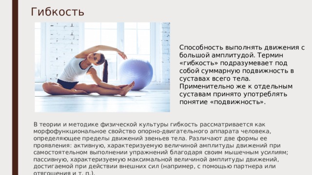 Гибкость Способность выполнять движения с большой амплитудой. Термин «гибкость» подразумевает под собой суммарную подвижность в суставах всего тела. Применительно же к отдельным суставам принято употреблять понятие «подвижность».   В теории и методике физической культуры гибкость рассматривается как морфофункциональное свойство опорно-двигательного аппарата человека, определяющее пределы движений звеньев тела. Различают две формы ее проявления: активную, характеризуемую величиной амплитуды движений при самостоятельном выполнении упражнений благодаря своим мышечным усилиям; пассивную, характеризуемую максимальной величиной амплитуды движений, достигаемой при действии внешних сил (например, с помощью партнера или отягощения и т. п.). 