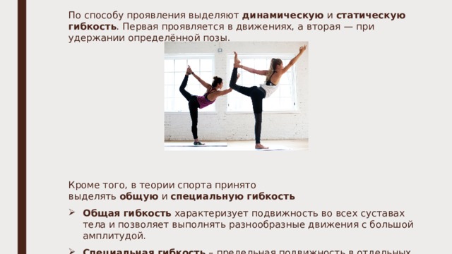 По способу проявления выделяют  динамическую  и  статическую гибкость . Первая проявляется в движениях, а вторая — при удержании определённой позы.   Кроме того, в теории спорта принято выделять  общую  и  специальную гибкость Общая гибкость  характеризует подвижность во всех суставах тела и позволяет выполнять разнообразные движения с большой амплитудой. Специальная гибкость  – предельная подвижность в отдельных суставах, определяющая эффективность спортивной или профессионально-прикладной деятельности. 