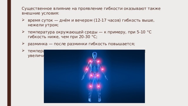 Существенное влияние на проявление гибкости оказывают также внешние условия: время суток — днём и вечером (12-17 часов) гибкость выше, нежели утром; температура окружающей среды — к примеру, при 5-10 °С гибкость ниже, чем при 20-30 °С; разминка — после разминки гибкость повышается; температура тела — например, подвижность в суставах увеличивается после 10 минут пребывания в сауне). 