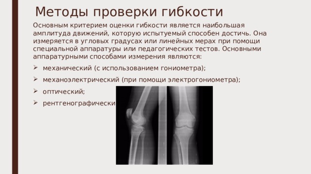 Методы проверки гибкости Основным критерием оценки гибкости является наибольшая амплитуда движений, которую испытуемый способен достичь. Она измеряется в угловых градусах или линейных мерах при помощи специальной аппаратуры или педагогических тестов. Основными аппаратурными способами измерения являются: механический (с использованием гониометра); механоэлектрический (при помощи электрогониометра); оптический; рентгенографический. 