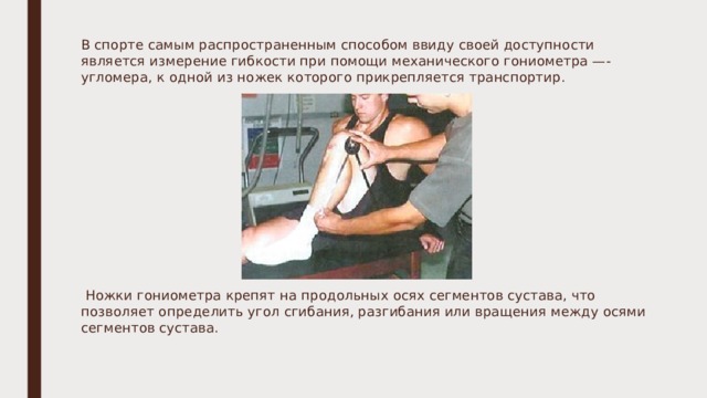 В спорте самым распространенным способом ввиду своей доступности является измерение гибкости при помощи механического гониометра —- угломера, к одной из ножек которого прикрепляется транспортир.  Ножки гониометра крепят на продольных осях сегментов сустава, что позволяет определить угол сгибания, разгибания или вращения между осями сегментов сустава.   
