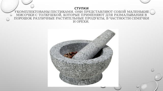 Ступки  укомплектованы пестиками. Они представляют собой маленькие мисочки с толкушкой, которые применяют для размалывания в порошок различные растительные продукты, в частности семечки и орехи. 