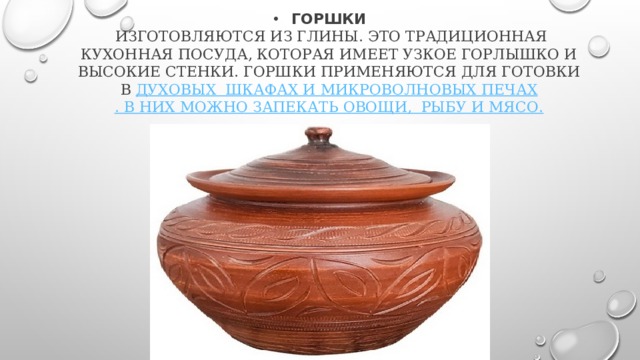 Горшки  изготовляются из глины. Это традиционная кухонная посуда, которая имеет узкое горлышко и высокие стенки. Горшки применяются для готовки в духовых шкафах и микроволновых печах . В них можно запекать овощи,  рыбу и мясо. 