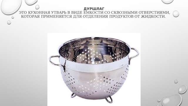 Дуршлаг  это кухонная утварь в виде емкости со сквозными отверстиями, которая применяется для отделения продуктов от жидкости. 