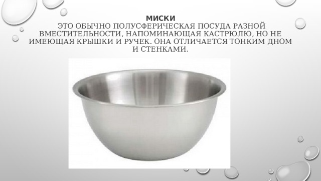 Миски  это обычно полусферическая посуда разной вместительности, напоминающая кастрюлю, но не имеющая крышки и ручек. Она отличается тонким дном и стенками. 