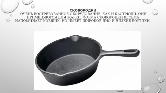  Сковородки  очень востребованное оборудование, как и кастрюли. Они применяются для жарки. Форма сковородки весьма напоминает ковшик, но имеет широкое дно и низкие бортики. 