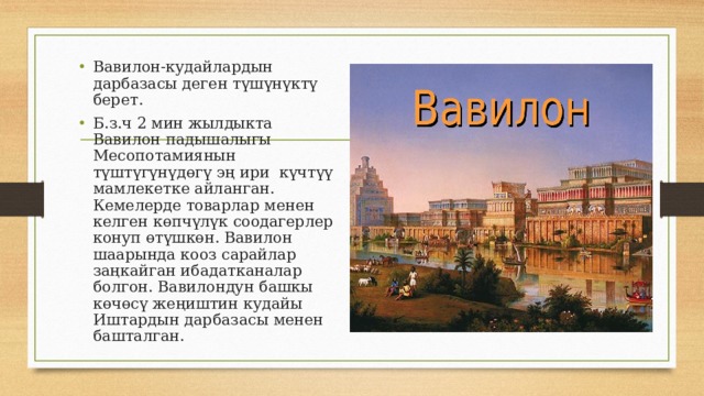 Вавилон-кудайлардын дарбазасы деген түшүнүктү берет. Б.з.ч 2 мин жылдыкта Вавилон падышалыгы Месопотамиянын түштүгүнүдөгү эң ири күчтүү мамлекетке айланган. Кемелерде товарлар менен келген көпчүлүк соодагерлер конуп өтүшкөн. Вавилон шаарында кооз сарайлар заңкайган ибадатканалар болгон. Вавилондун башкы көчөсү жеңиштин кудайы Иштардын дарбазасы менен башталган. 