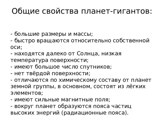 Общие свойства планет-гигантов:   - большие размеры и массы; - быстро вращаются относительно собственной оси; - находятся далеко от Солнца, низкая температура поверхности; - имеют большое число спутников; - нет твёрдой поверхности; - отличаются по химическому составу от планет земной группы, в основном, состоят из лёгких элементов; - имеют сильные магнитные поля; - вокруг планет образуются пояса частиц высоких энергий (радиационные пояса). 