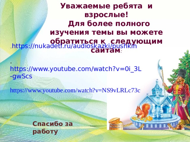 Уважаемые ребята и взрослые!  Для более полного изучения темы вы можете обратиться к следующим сайтам : .. https://nukadeti.ru/audioskazki/pushkin . https://www.youtube.com/watch?v=0i_3L-gwScs https://www.youtube.com/watch?v=NS9vLRLc73c  Спасибо за работу 