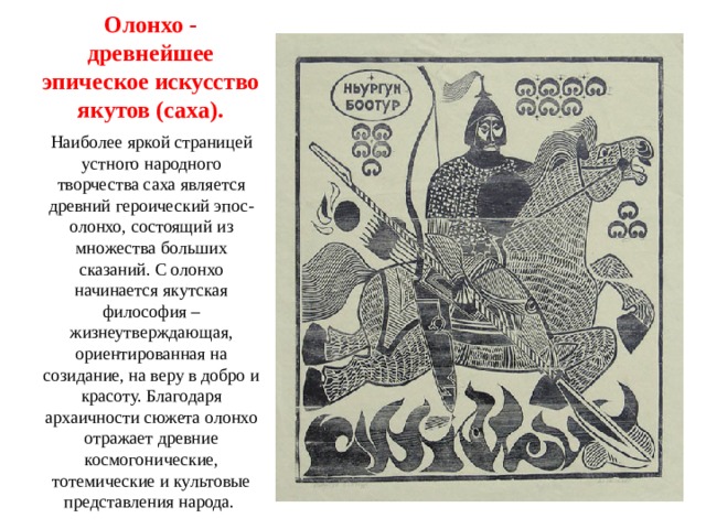 Олонхо - древнейшее эпическое искусство якутов (саха). Наиболее яркой страницей устного народного творчества саха является древний героический эпос- олонхо, состоящий из множества больших сказаний. С олонхо начинается якутская философия – жизнеутверждающая, ориентированная на созидание, на веру в добро и красоту. Благодаря архаичности сюжета олонхо отражает древние космогонические, тотемические и культовые представления народа. 