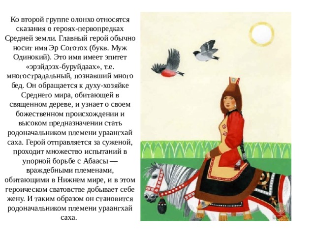 Ко второй группе олонхо относятся сказания о героях-первопредках Средней земли. Главный герой обычно носит имя Эр Соготох (букв. Муж Одинокий). Это имя имеет эпитет «эрэйдээх-буруйдаах», т.е. многострадальный, познавший много бед. Он обращается к духу-хозяйке Среднего мира, обитающей в священном дереве, и узнает о своем божественном происхождении и высоком предназначении стать родоначальником племени ураангхай саха. Герой отправляется за суженой, проходит множество испытаний в упорной борьбе с Абаасы — враждебными племенами, обитающими в Нижнем мире, и в этом героическом сватовстве добывает себе жену. И таким образом он становится родоначальником племени ураангхай саха. 